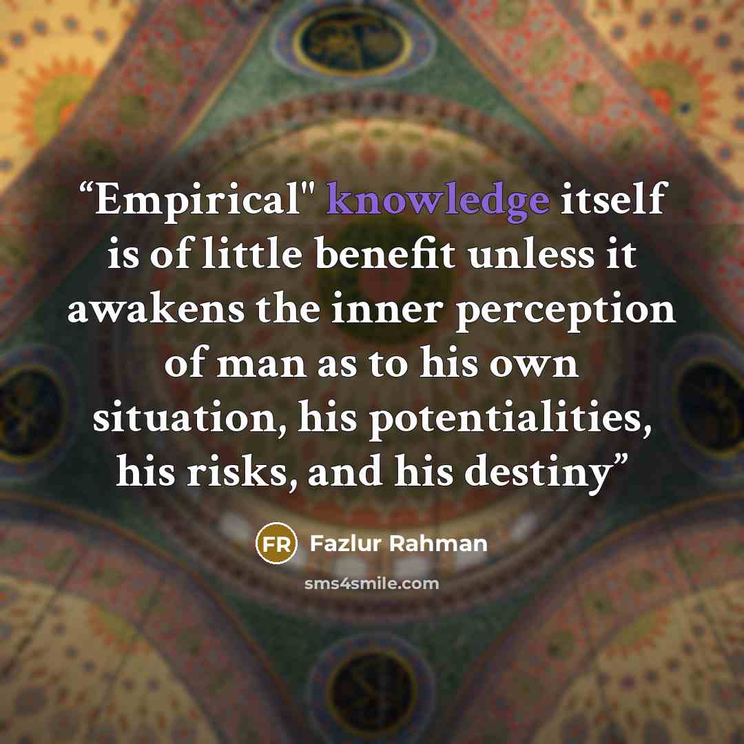 “Empirical" knowledge itself is of little benefit unless it awakens the inner perception of man as to his own situation, his potentialities, his risks, and his destiny” quote by Fazlur Rahman