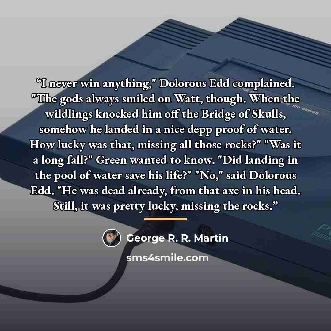 “I never win anything," Dolorous Edd complained. "The gods always smiled on Watt, though. When the wildlings knocked him off the Bridge of Skulls, somehow he landed in a nice depp proof of water. How lucky was that, missing all those rocks?" "Was it a long fall?" Green wanted to know. "Did landing…” quote by George R. R. Martin