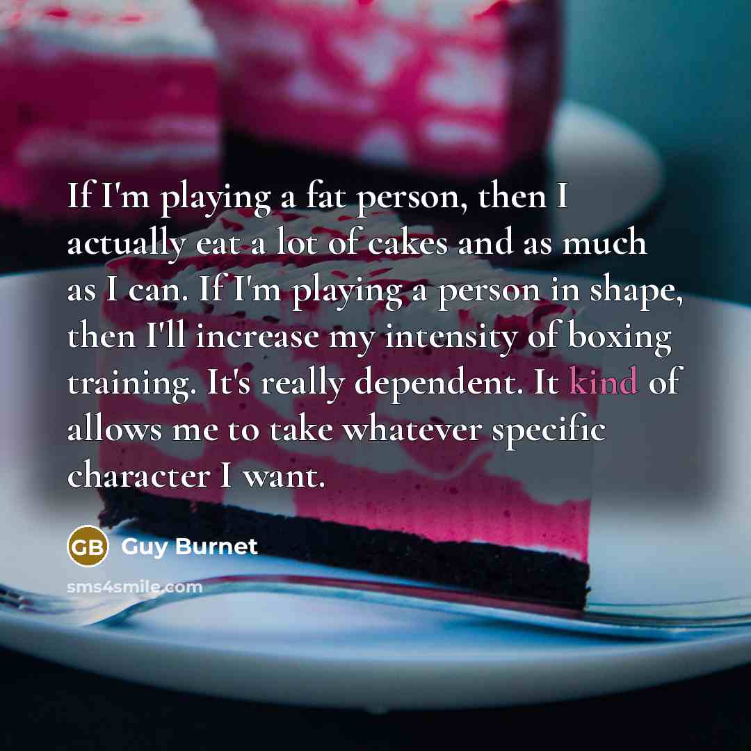 “If I'm playing a fat person, then I actually eat a lot of cakes and as much as I can. If I'm playing a person in shape, then I'll increase my intensity of boxing training. It's really dependent. It kind of allows me to take whatever specific character I want.” quote by Guy Burnet
