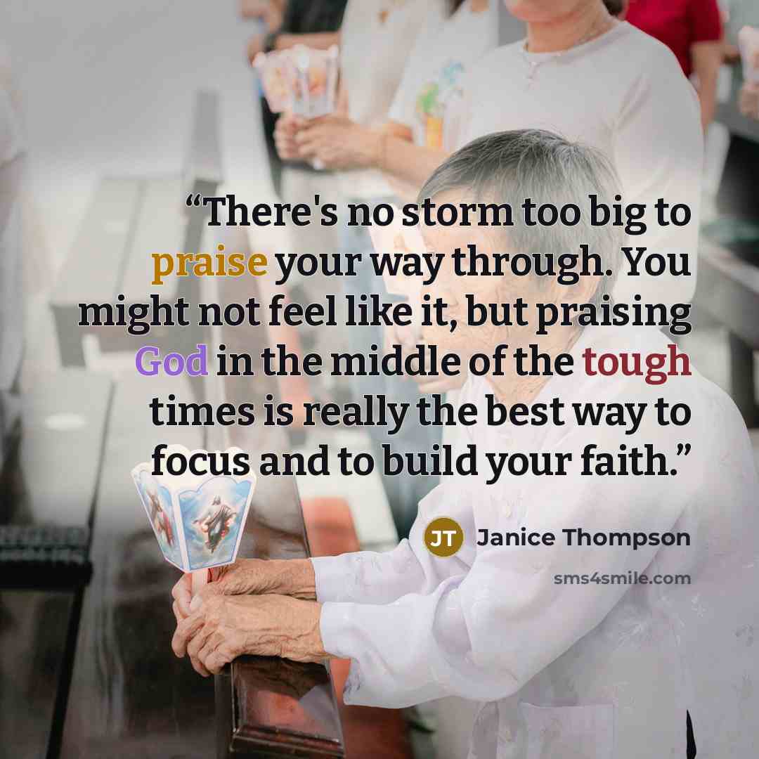 “There's no storm too big to praise your way through. You might not feel like it, but praising God in the middle of the tough times is really the best way to focus and to build your faith.” quote by Janice Thompson