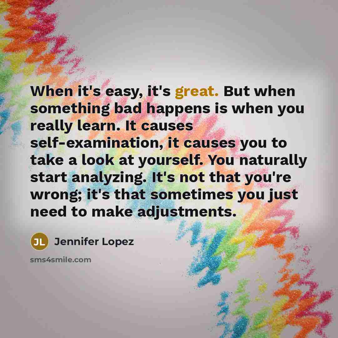 “When it's easy, it's great. But when something bad happens is when you really learn. It causes self-examination, it causes you to take a look at yourself. You naturally start analyzing. It's not that you're wrong; it's that sometimes you just need to make adjustments.” quote by Jennifer Lopez