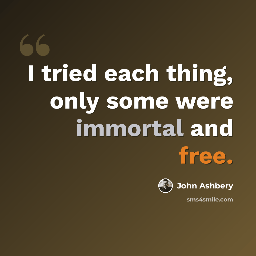 “I tried each thing, only some were immortal and free.” quote by John Ashbery