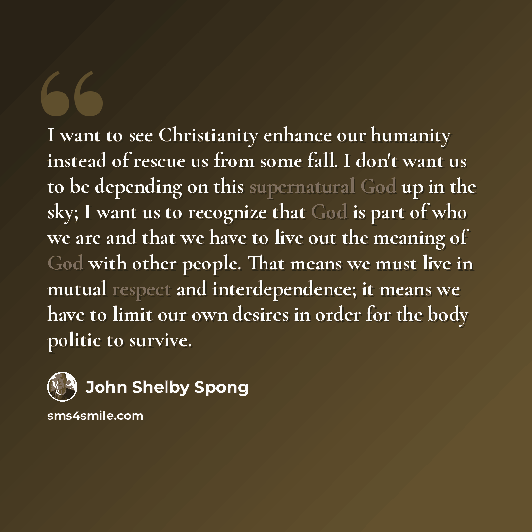 “I want to see Christianity enhance our humanity instead of rescue us from some fall. I don't want us to be depending on this supernatural God up in the sky; I want us to recognize that God is part of who we are and that we have to live out the meaning of God with other people. That means we must…” quote by John Shelby Spong