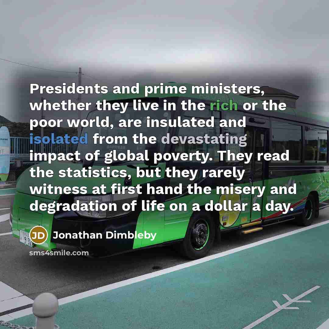 “Presidents and prime ministers, whether they live in the rich or the poor world, are insulated and isolated from the devastating impact of global poverty. They read the statistics, but they rarely witness at first hand the misery and degradation of life on a dollar a day.” quote by Jonathan Dimbleby