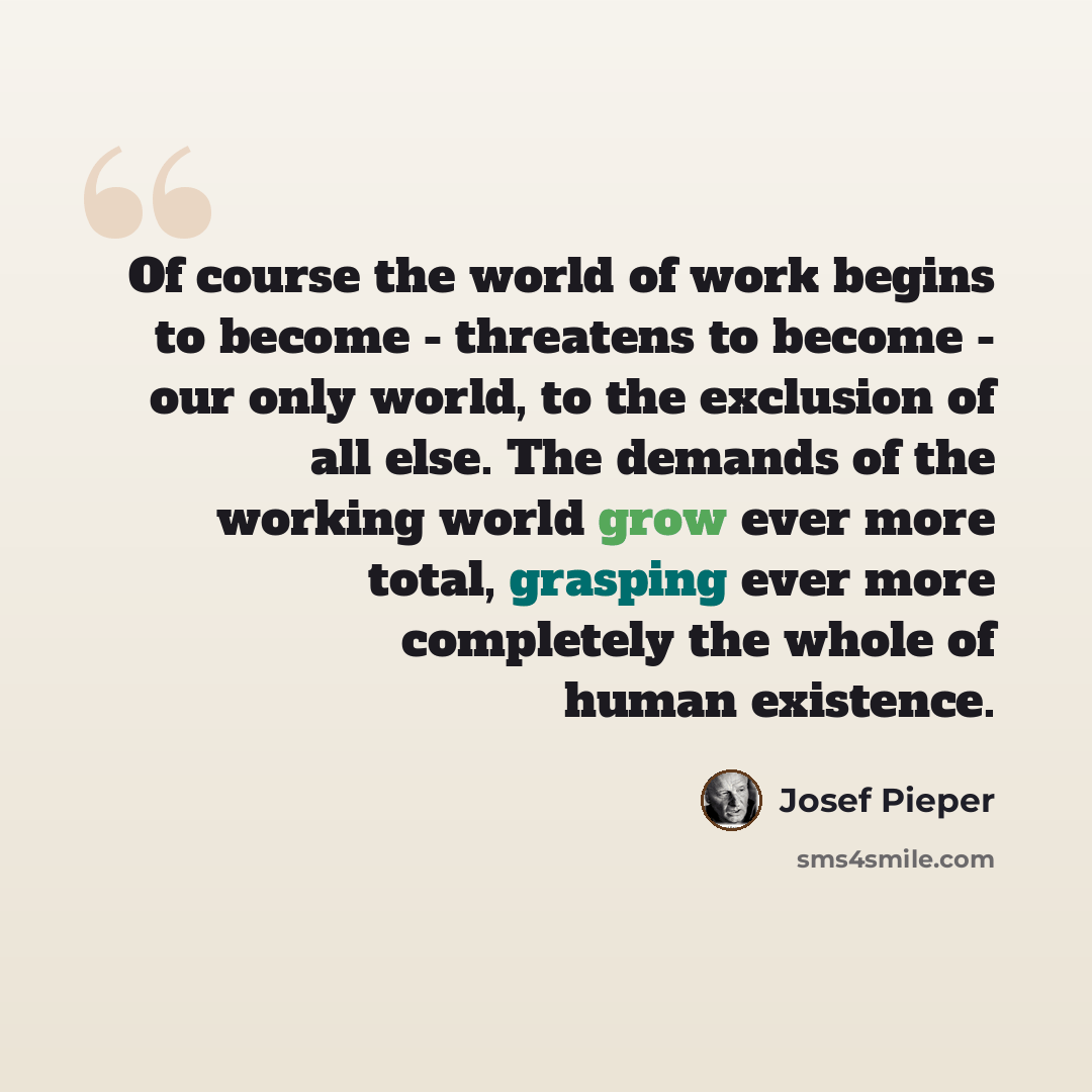 “Of course the world of work begins to become - threatens to become - our only world, to the exclusion of all else. The demands of the working world grow ever more total, grasping ever more completely the whole of human existence.” quote by Josef Pieper