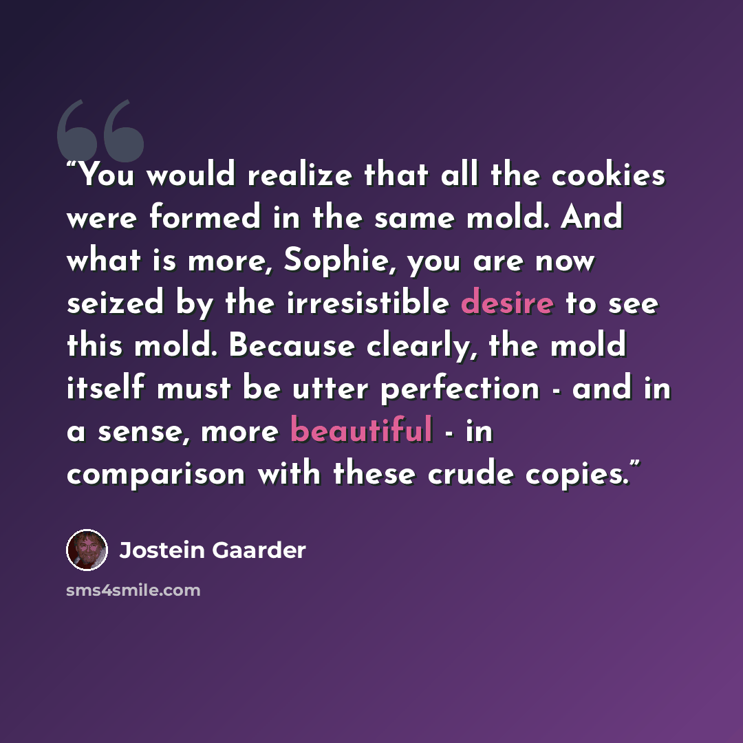 “You would realize that all the cookies were formed in the same mold. And what is more, Sophie, you are now seized by the irresistible desire to see this mold. Because clearly, the mold itself must be utter perfection - and in a sense, more beautiful - in comparison with these crude copies.” quote by Jostein Gaarder