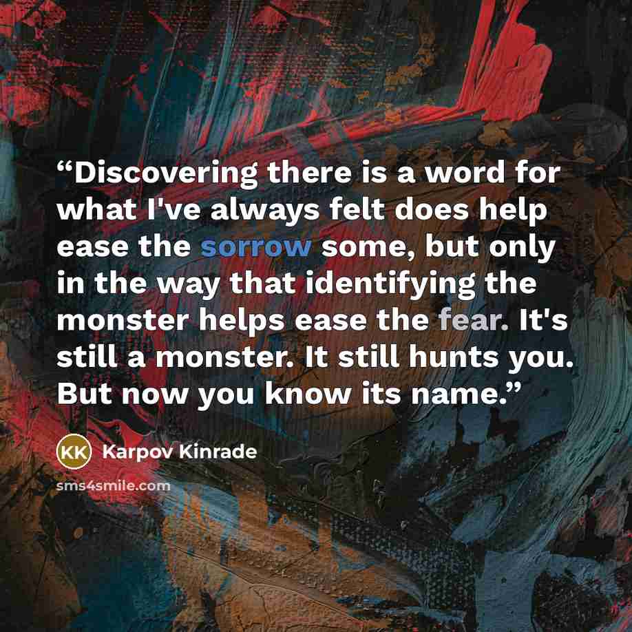“Discovering there is a word for what I've always felt does help ease the sorrow some, but only in the way that identifying the monster helps ease the fear. It's still a monster. It still hunts you. But now you know its name.” quote by Karpov Kinrade