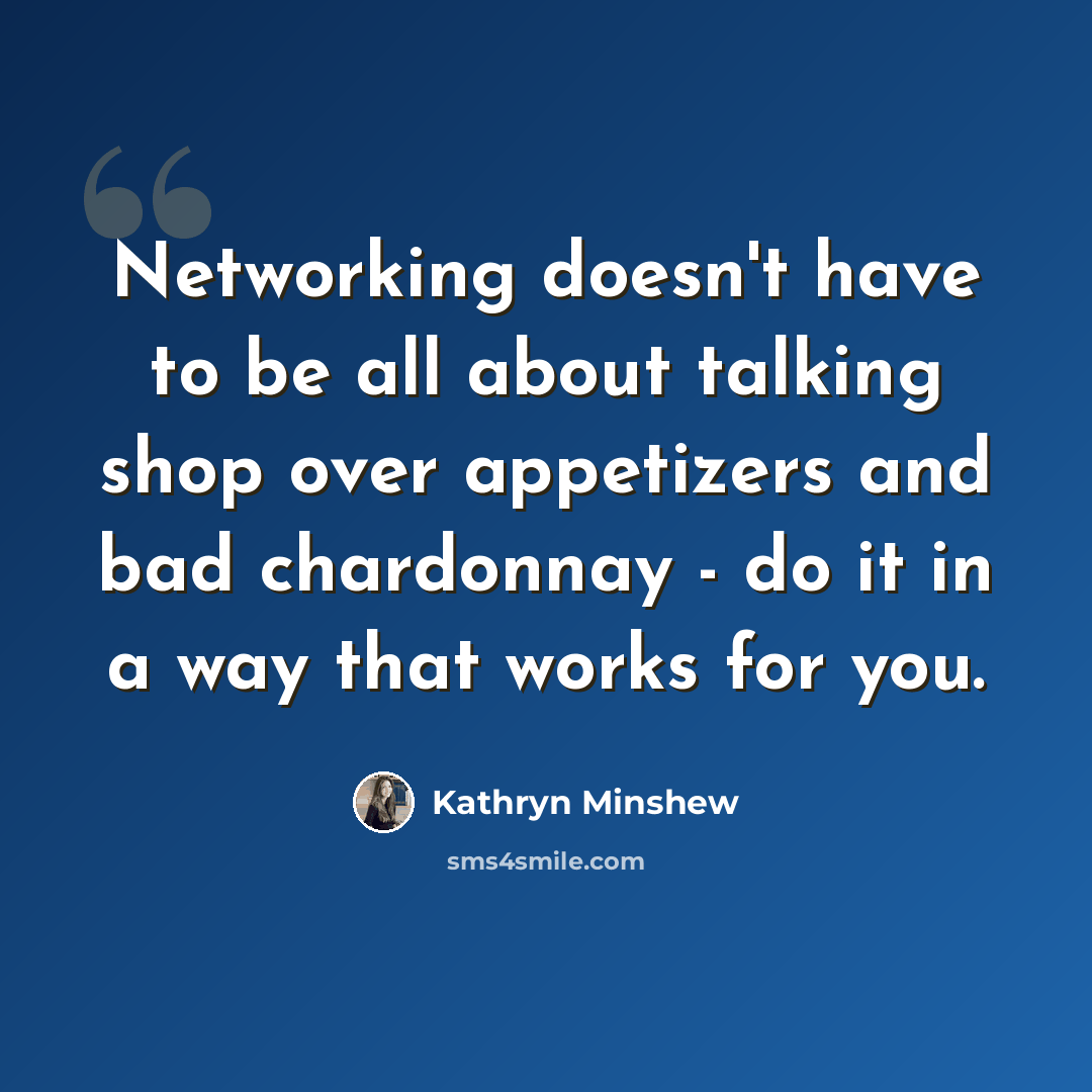 “Networking doesn't have to be all about talking shop over appetizers and bad chardonnay - do it in a way that works for you.” quote by Kathryn Minshew