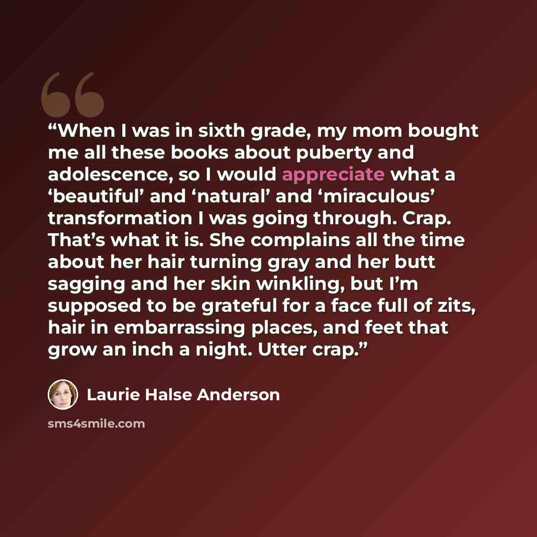 “When I was in sixth grade, my mom bought me all these books about puberty and adolescence, so I would appreciate what a ‘beautiful’ and ‘natural’ and ‘miraculous’ transformation I was going through. Crap. That’s what it is. She complains all the time about her hair turning gray and her butt…” quote by Laurie Halse Anderson
