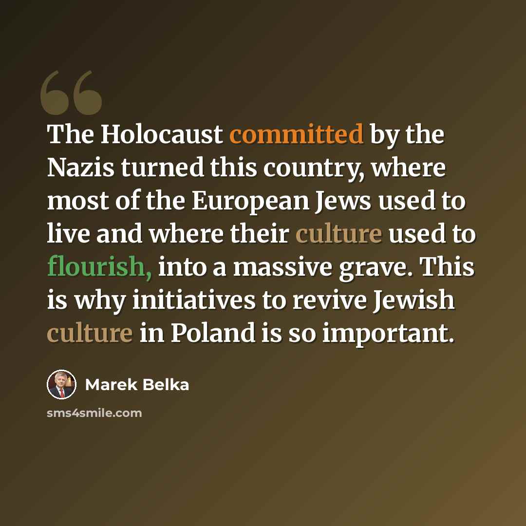 “The Holocaust committed by the Nazis turned this country, where most of the European Jews used to live and where their culture used to flourish, into a massive grave. This is why initiatives to revive Jewish culture in Poland is so important.” quote by Marek Belka