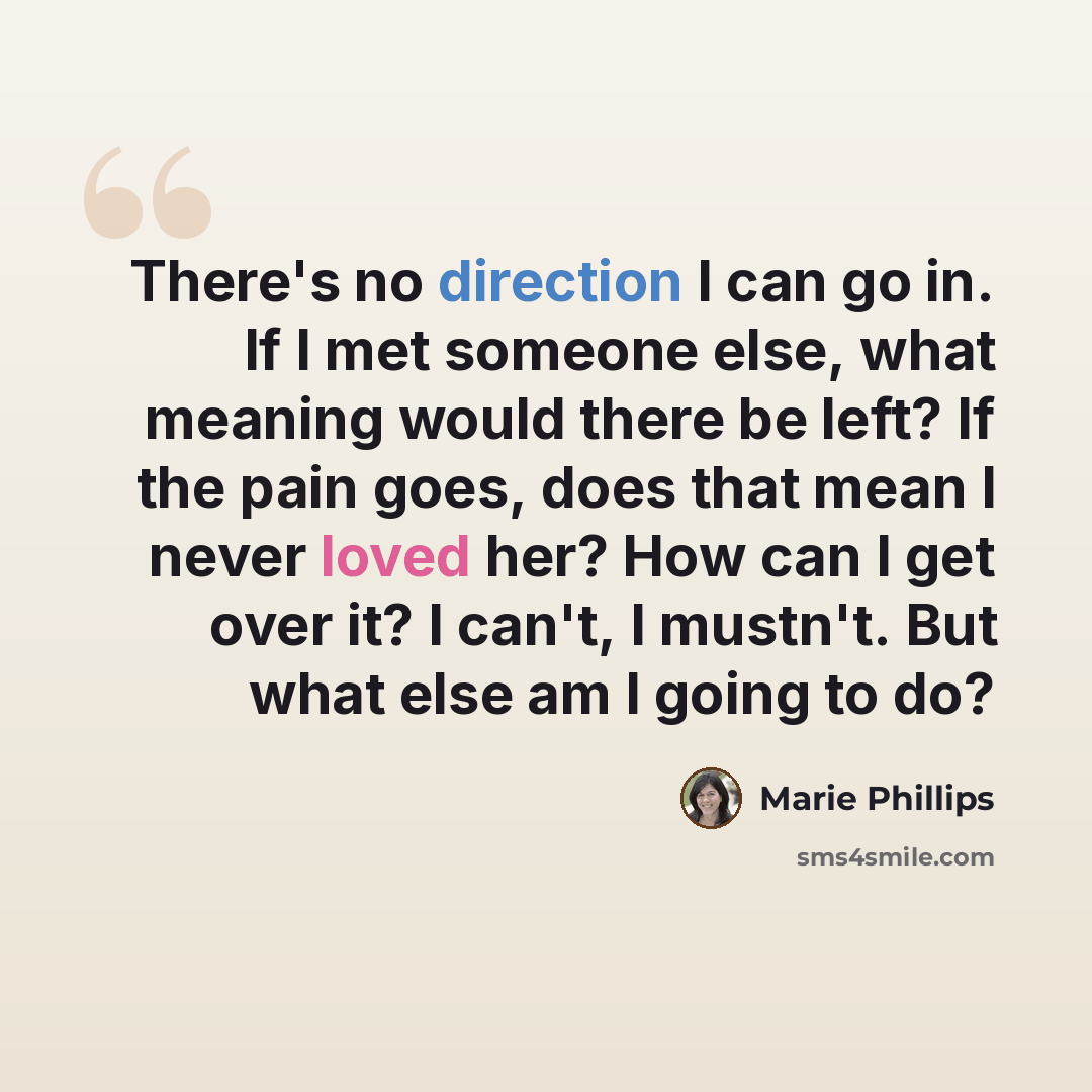 “There's no direction I can go in. If I met someone else, what meaning would there be left? If the pain goes, does that mean I never loved her? How can I get over it? I can't, I mustn't. But what else am I going to do?” quote by Marie Phillips