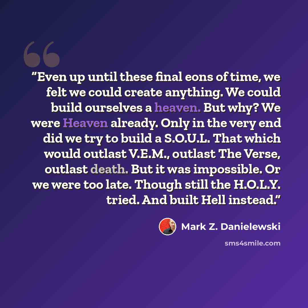 “Even up until these final eons of time, we felt we could create anything. We could build ourselves a heaven. But why? We were Heaven already. Only in the very end did we try to build a S.O.U.L. That which would outlast V.E.M., outlast The Verse, outlast death. But it was impossible. Or we were too…” quote by Mark Z. Danielewski