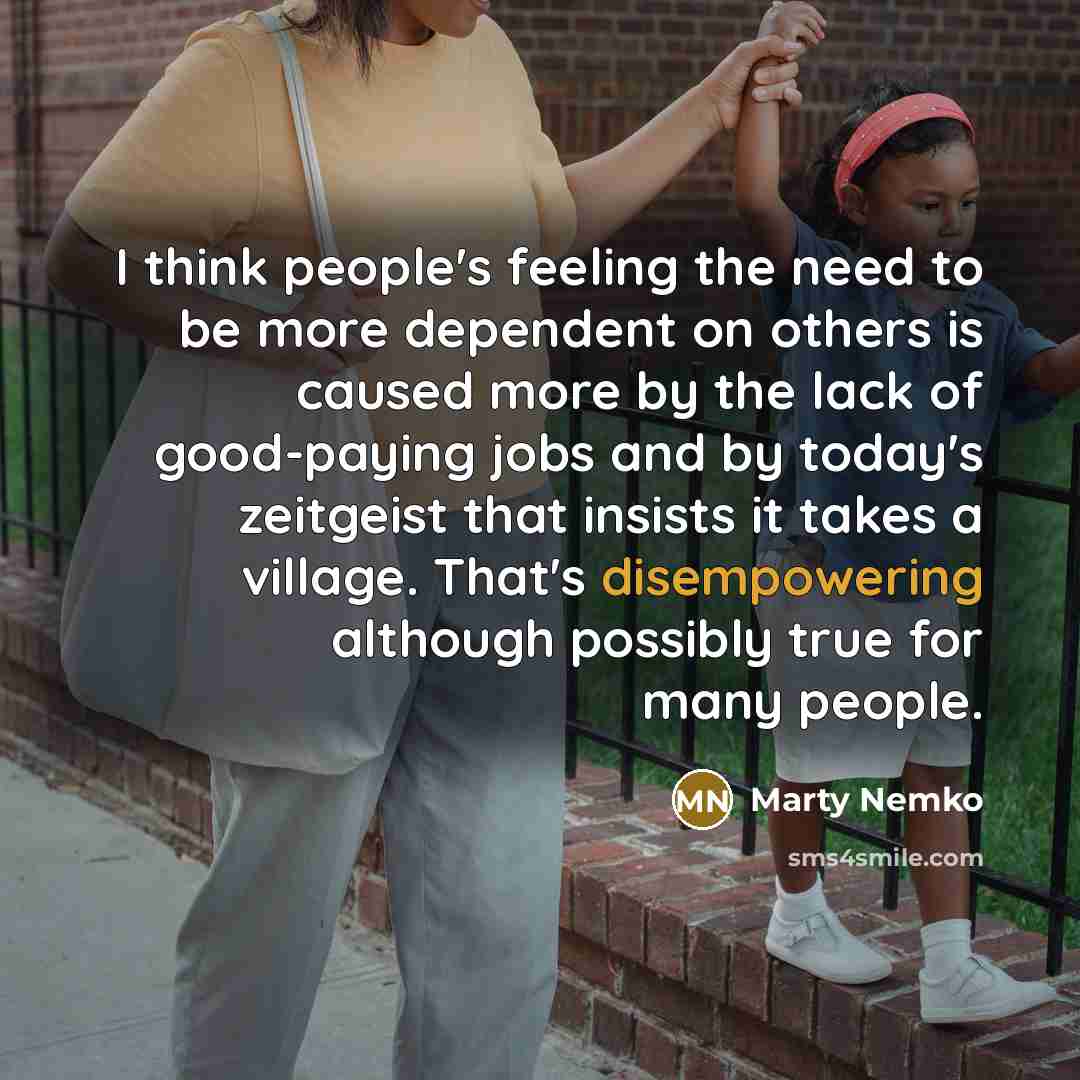 “I think people's feeling the need to be more dependent on others is caused more by the lack of good-paying jobs and by today's zeitgeist that insists it takes a village. That's disempowering although possibly true for many people.” quote by Marty Nemko