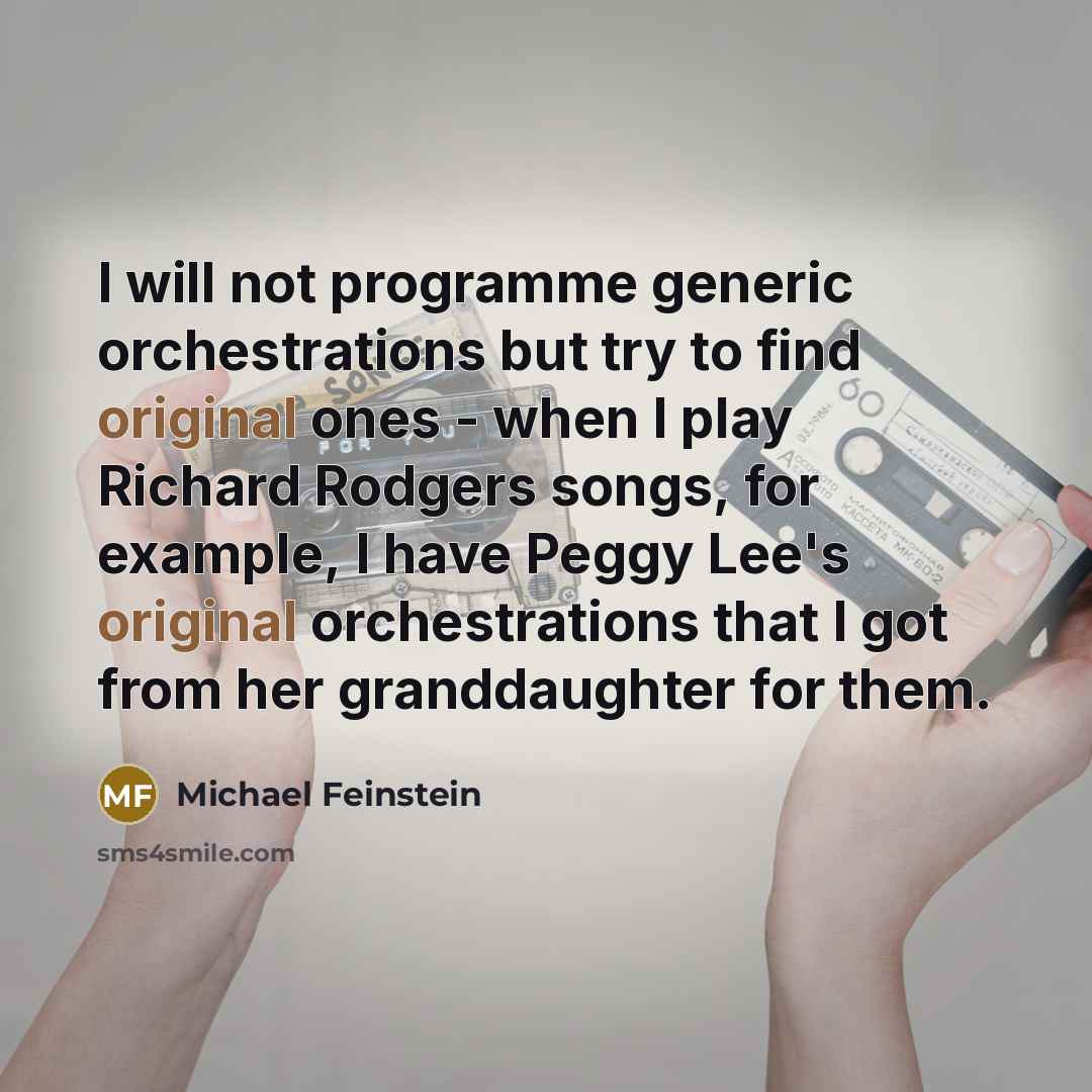 “I will not programme generic orchestrations but try to find original ones - when I play Richard Rodgers songs, for example, I have Peggy Lee's original orchestrations that I got from her granddaughter for them.” quote by Michael Feinstein