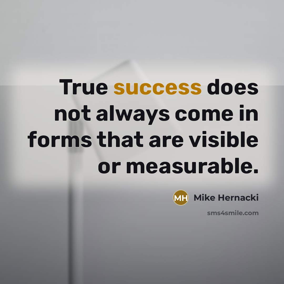“True success does not always come in forms that are visible or measurable.” quote by Mike Hernacki