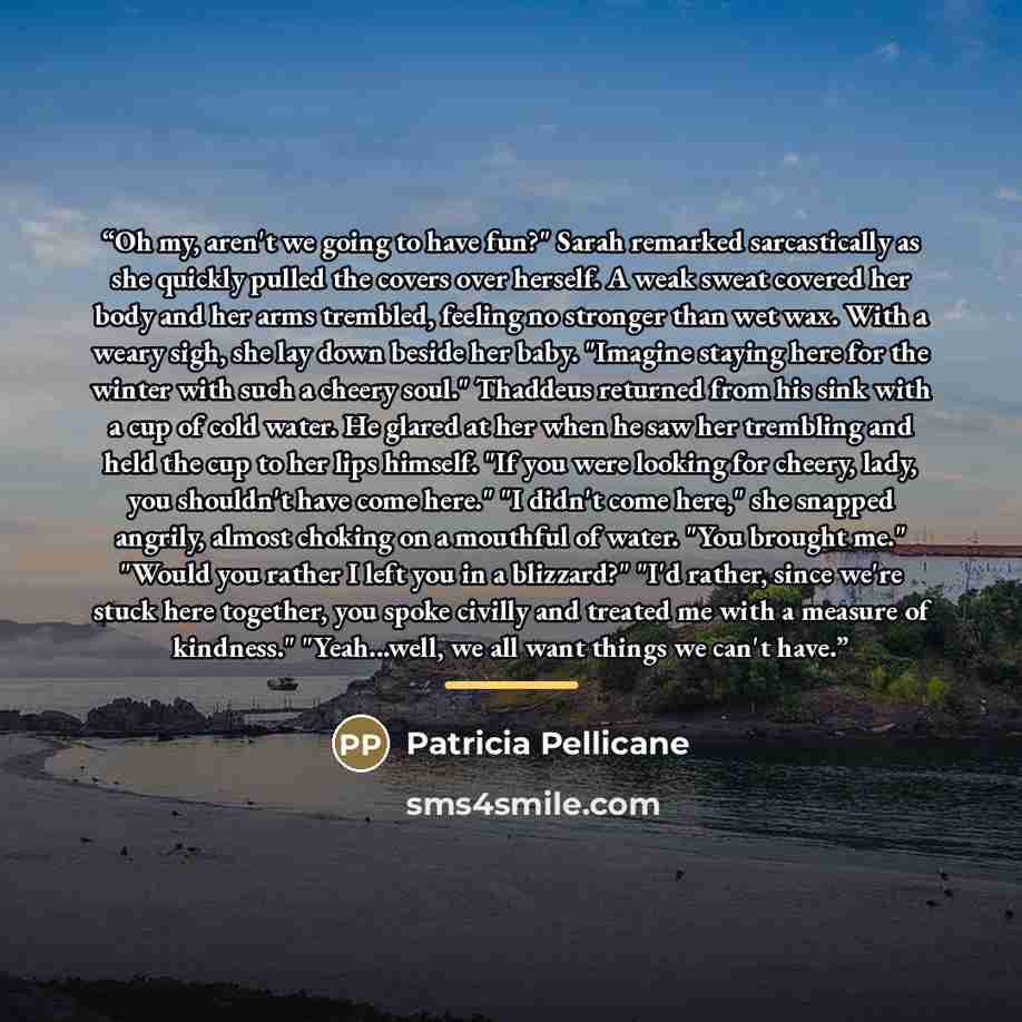 “Oh my, aren't we going to have fun?" Sarah remarked sarcastically as she quickly pulled the covers over herself. A weak sweat covered her body and her arms trembled, feeling no stronger than wet wax. With a weary sigh, she lay down beside her baby. "Imagine staying here for the winter with such a…” quote by Patricia Pellicane