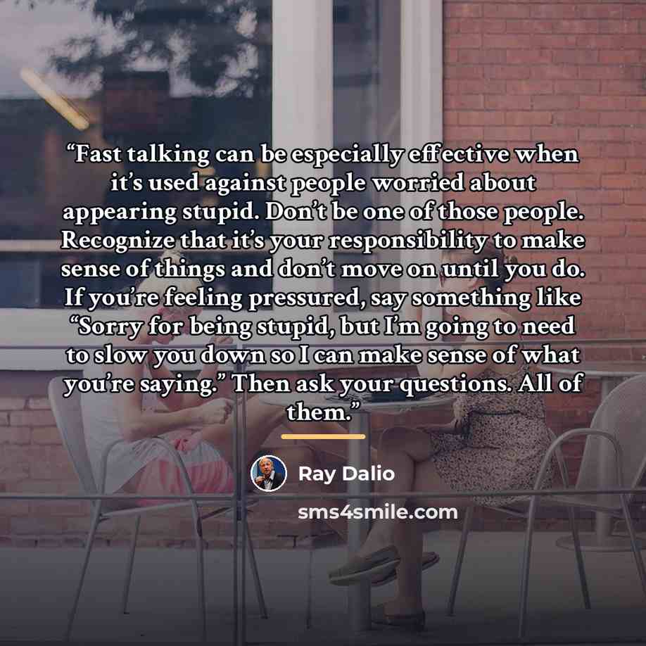 “Fast talking can be especially effective when it’s used against people worried about appearing stupid. Don’t be one of those people. Recognize that it’s your responsibility to make sense of things and don’t move on until you do. If you’re feeling pressured, say something like “Sorry for being…” quote by Ray Dalio
