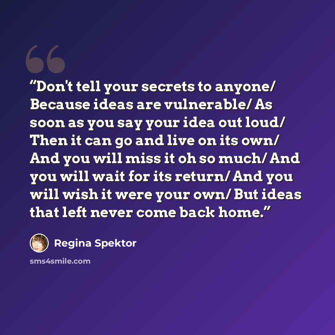 “Don't tell your secrets to anyone/ Because ideas are vulnerable/ As soon as you say your idea out loud/ Then it can go and live on its own/ And you will miss it oh so much/ And you will wait for its return/ And you will wish it were your own/ But ideas that left never come back home.” quote by Regina Spektor