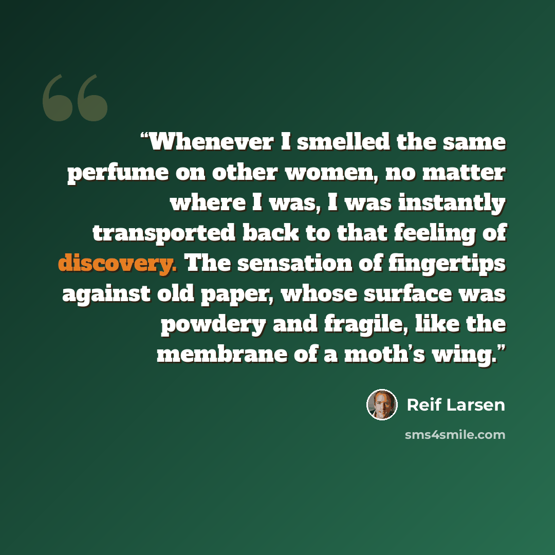 “Whenever I smelled the same perfume on other women, no matter where I was, I was instantly transported back to that feeling of discovery. The sensation of fingertips against old paper, whose surface was powdery and fragile, like the membrane of a moth’s wing.” quote by Reif Larsen