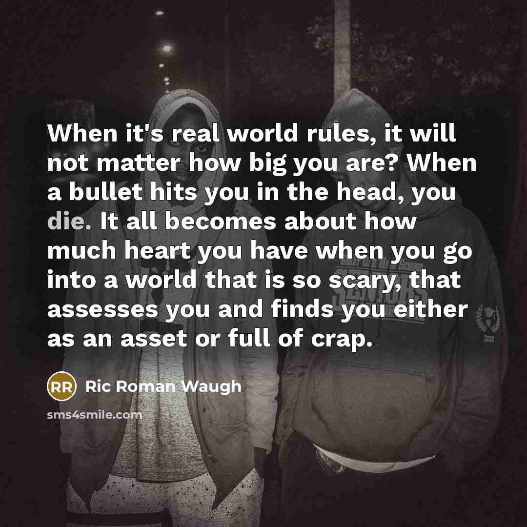 “When it's real world rules, it will not matter how big you are? When a bullet hits you in the head, you die. It all becomes about how much heart you have when you go into a world that is so scary, that assesses you and finds you either as an asset or full of crap.” quote by Ric Roman Waugh