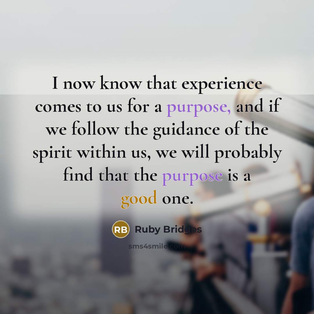 “I now know that experience comes to us for a purpose, and if we follow the guidance of the spirit within us, we will probably find that the purpose is a good one.” quote by Ruby Bridges