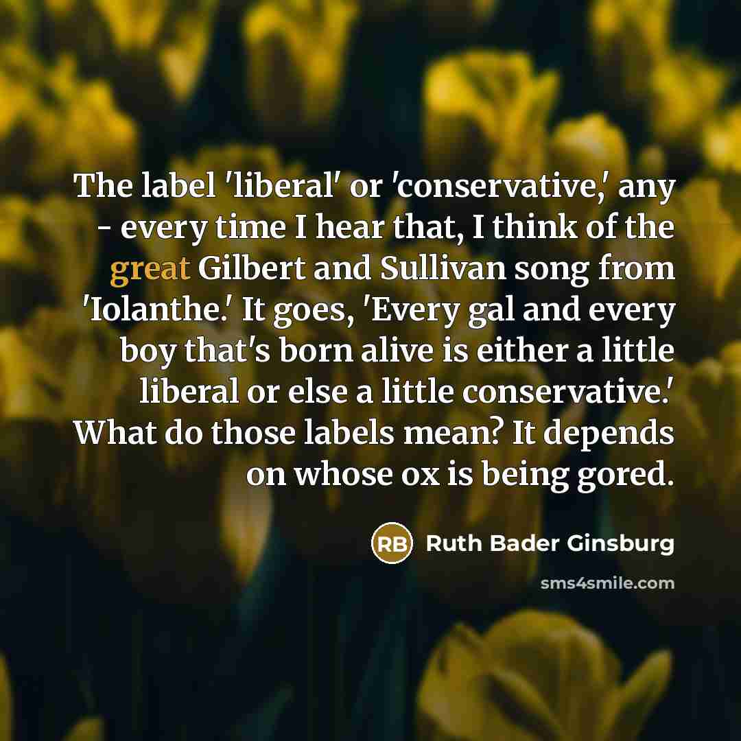 “The label 'liberal' or 'conservative,' any - every time I hear that, I think of the great Gilbert and Sullivan song from 'Iolanthe.' It goes, 'Every gal and every boy that's born alive is either a little liberal or else a little conservative.' What do those labels mean? It depends on whose ox is…” quote by Ruth Bader Ginsburg
