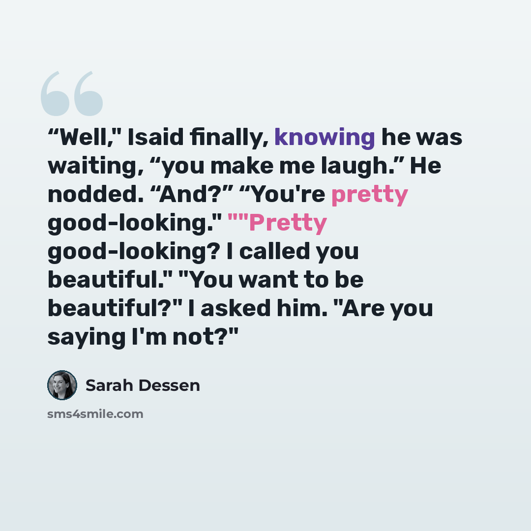 ““Well," Isaid finally, knowing he was waiting, “you make me laugh.” He nodded. “And?” “You're pretty good-looking." ""Pretty good-looking? I called you beautiful." "You want to be beautiful?" I asked him. "Are you saying I'm not?"” quote by Sarah Dessen
