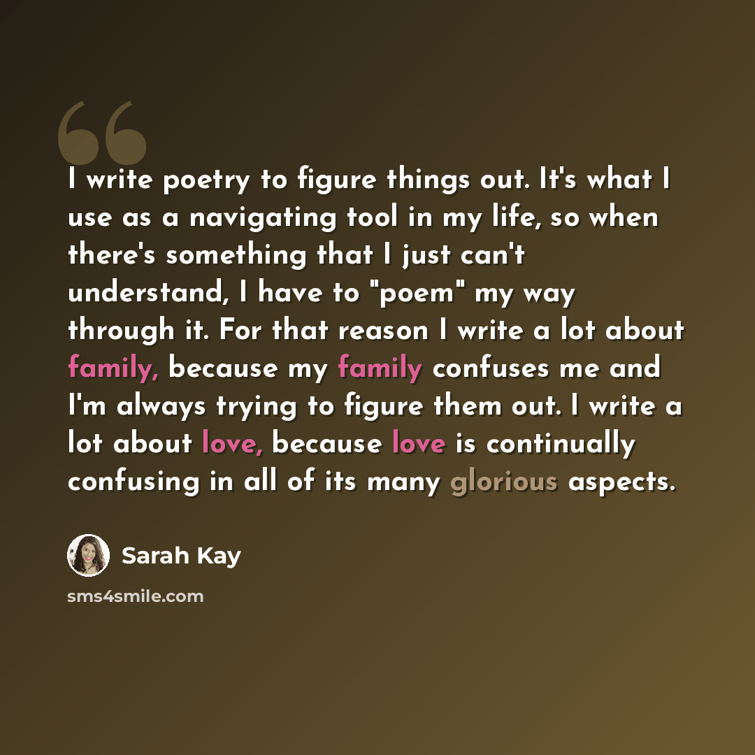“I write poetry to figure things out. It's what I use as a navigating tool in my life, so when there's something that I just can't understand, I have to "poem" my way through it. For that reason I write a lot about family, because my family confuses me and I'm always trying to figure them out. I…” quote by Sarah Kay
