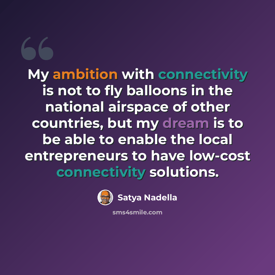 “My ambition with connectivity is not to fly balloons in the national airspace of other countries, but my dream is to be able to enable the local entrepreneurs to have low-cost connectivity solutions.” quote by Satya Nadella