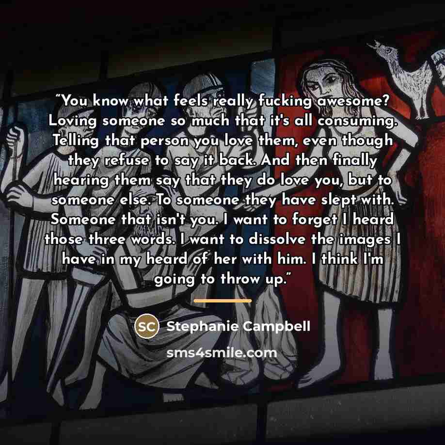 “You know what feels really fucking awesome? Loving someone so much that it's all consuming. Telling that person you love them, even though they refuse to say it back. And then finally hearing them say that they do love you, but to someone else. To someone they have slept with. Someone that isn't…” quote by Stephanie Campbell