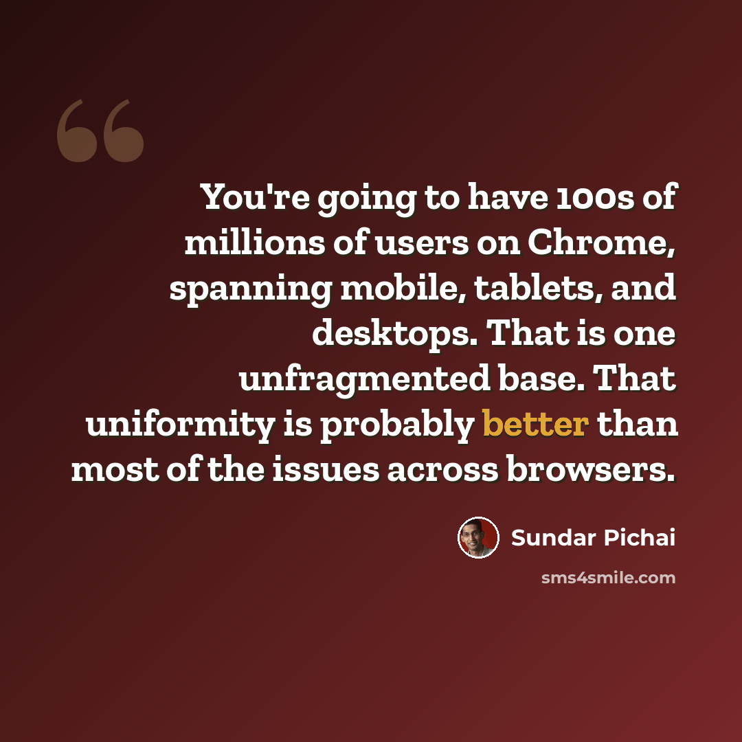 “You're going to have 100s of millions of users on Chrome, spanning mobile, tablets, and desktops. That is one unfragmented base. That uniformity is probably better than most of the issues across browsers.” quote by Sundar Pichai