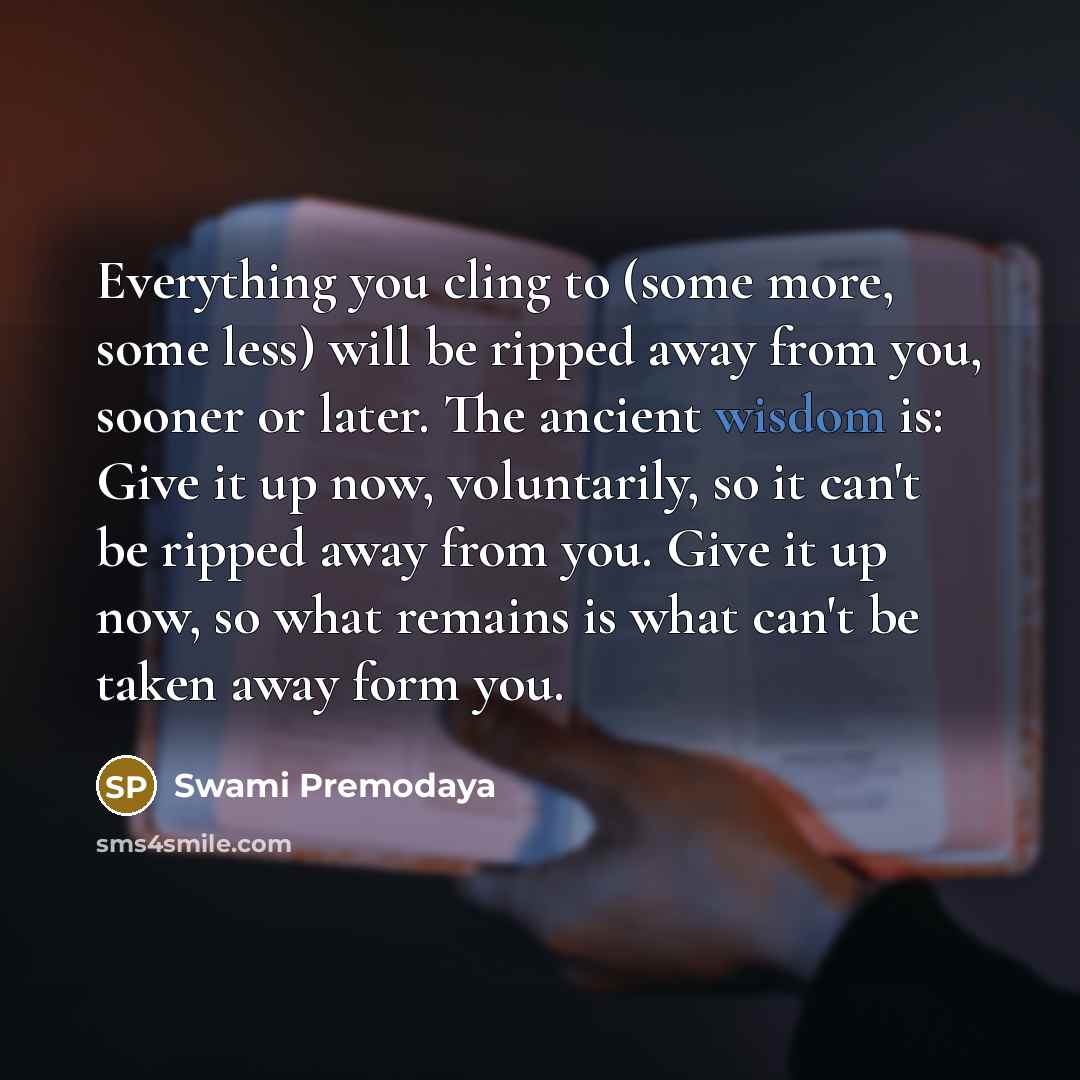 “Everything you cling to (some more, some less) will be ripped away from you, sooner or later. The ancient wisdom is: Give it up now, voluntarily, so it can't be ripped away from you. Give it up now, so what remains is what can't be taken away form you.” quote by Swami Premodaya