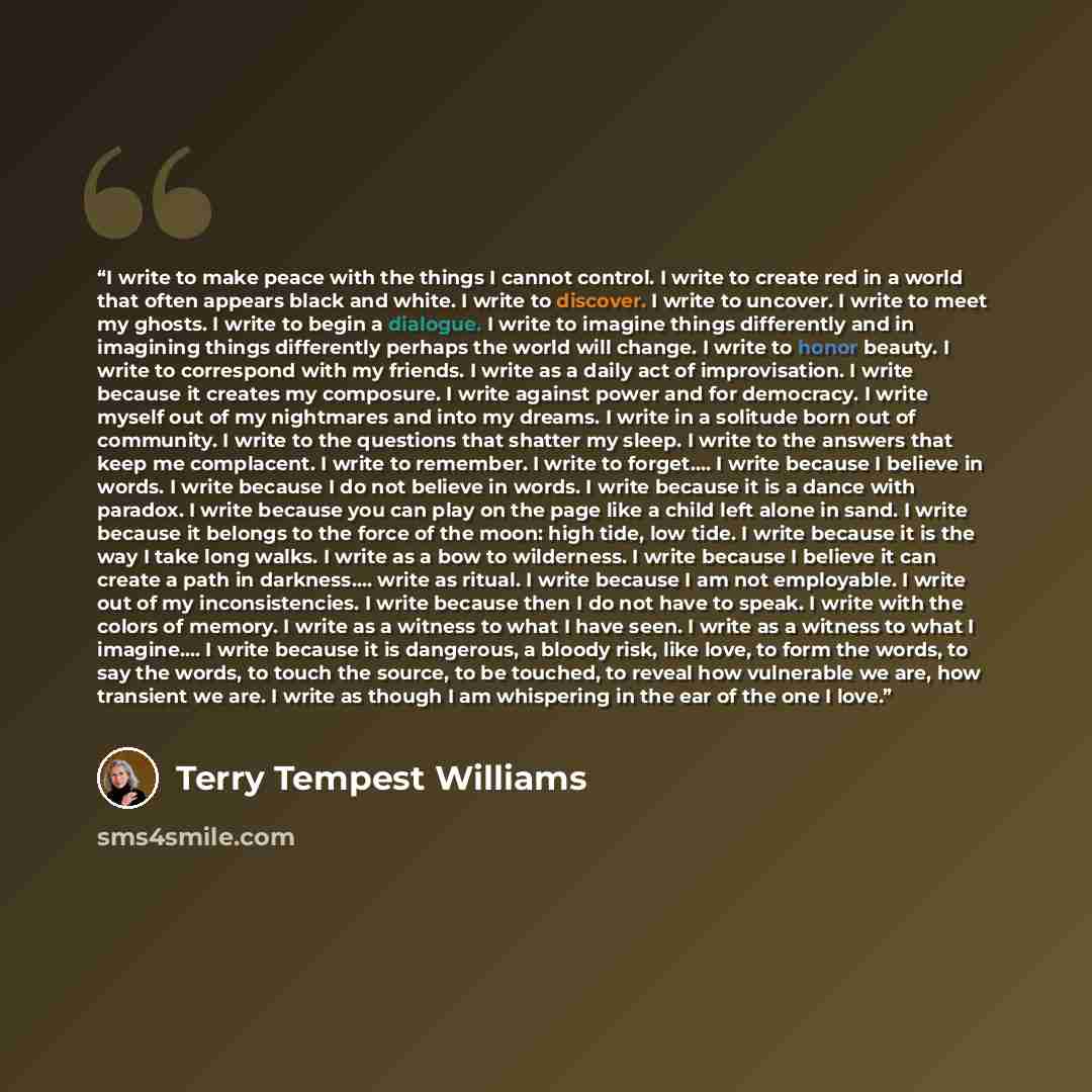 “I write to make peace with the things I cannot control. I write to create red in a world that often appears black and white. I write to discover. I write to uncover. I write to meet my ghosts. I write to begin a dialogue. I write to imagine things differently and in imagining things differently…” quote by Terry Tempest Williams