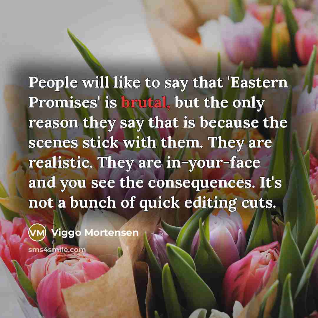 “People will like to say that 'Eastern Promises' is brutal, but the only reason they say that is because the scenes stick with them. They are realistic. They are in-your-face and you see the consequences. It's not a bunch of quick editing cuts.” quote by Viggo Mortensen