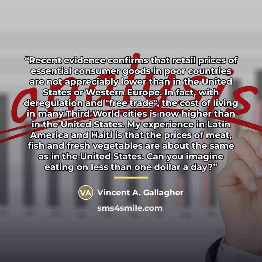 “Recent evidence confirms that retail prices of essential consumer goods in poor countries are not appreciably lower than in the United States or Western Europe. In fact, with deregulation and "free trade", the cost of living in many Third World cities is now higher than in the United States. My…” quote by Vincent A. Gallagher