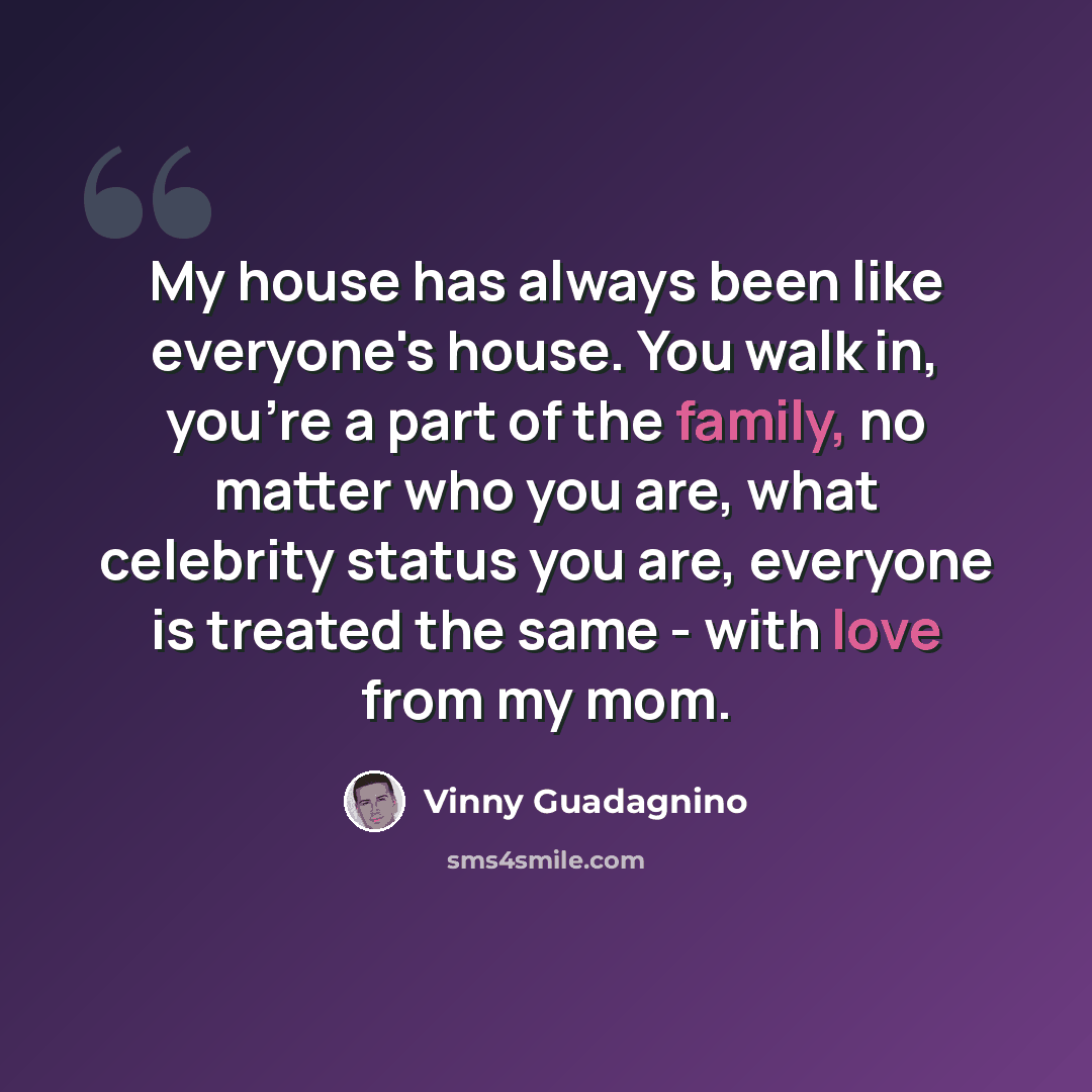 “My house has always been like everyone's house. You walk in, you're a part of the family, no matter who you are, what celebrity status you are, everyone is treated the same - with love from my mom.” quote by Vinny Guadagnino