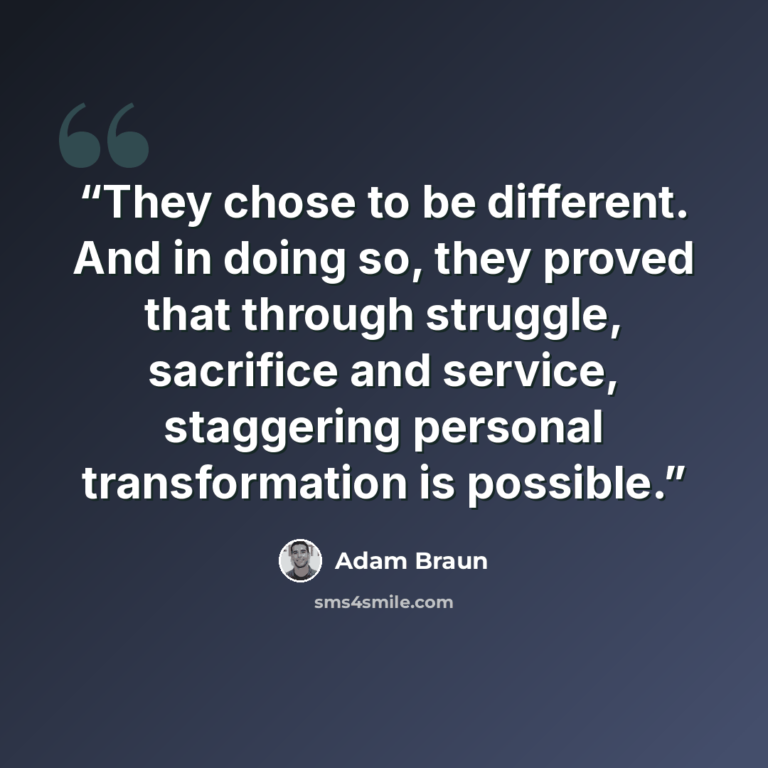 “They chose to be different. And in doing so, they proved that through struggle, sacrifice and service, staggering personal transformation is possible.” quote by Adam Braun
