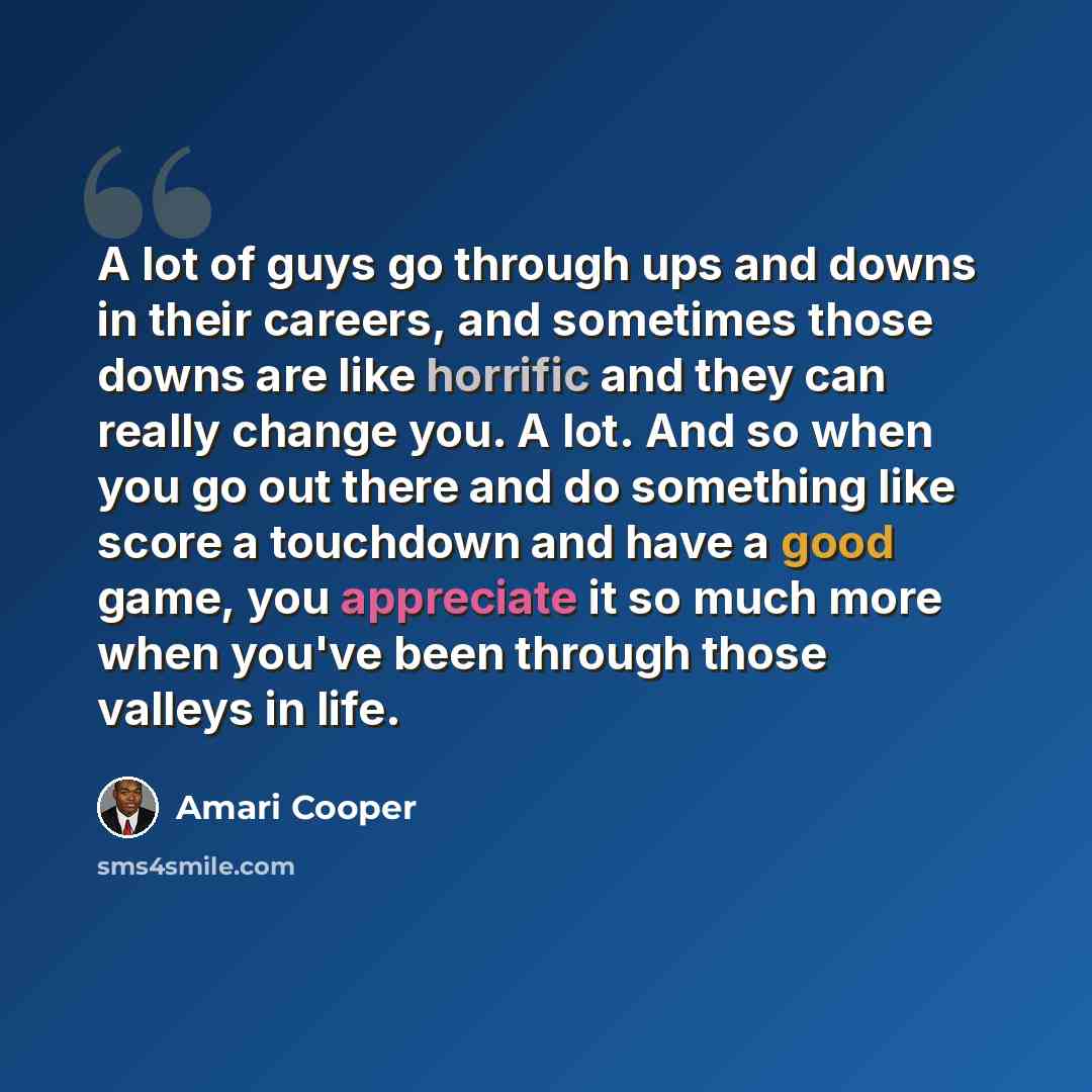 “A lot of guys go through ups and downs in their careers, and sometimes those downs are like horrific and they can really change you. A lot. And so when you go out there and do something like score a touchdown and have a good game, you appreciate it so much more when you've been through those…” quote by Amari Cooper