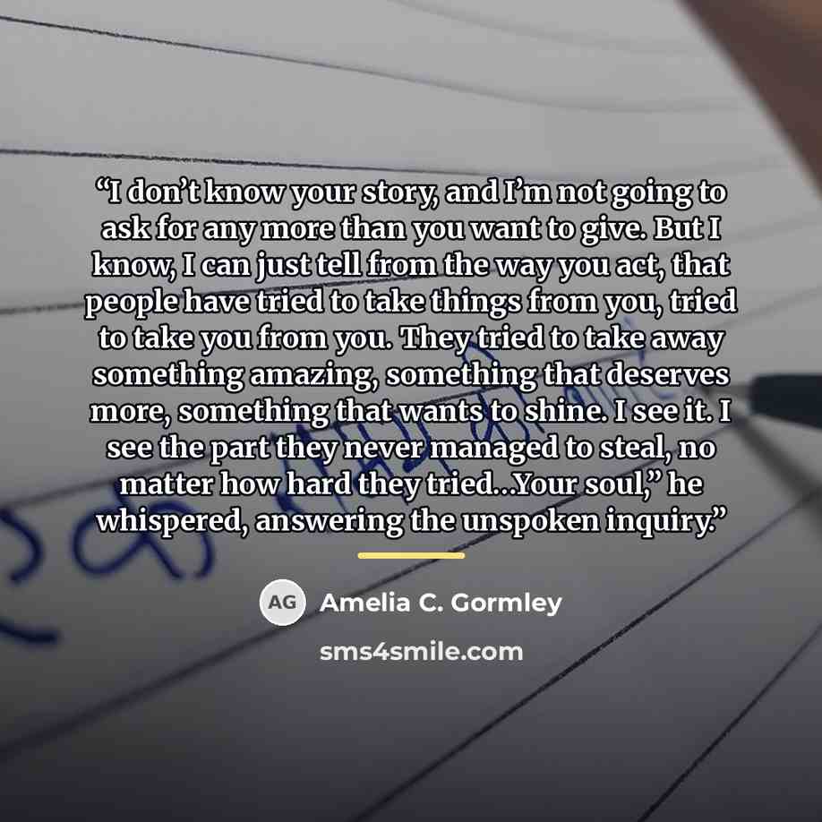 “I don’t know your story, and I’m not going to ask for any more than you want to give. But I know, I can just tell from the way you act, that people have tried to take things from you, tried to take you from you. They tried to take away something amazing, something that deserves more, something…” quote by Amelia C. Gormley