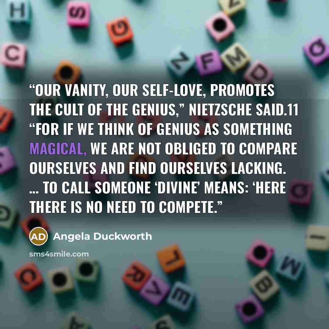 “Our vanity, our self-love, promotes the cult of the genius,” Nietzsche said.11 “For if we think of genius as something magical, we are not obliged to compare ourselves and find ourselves lacking. … To call someone ‘divine’ means: ‘here there is no need to compete.” quote by Angela Duckworth