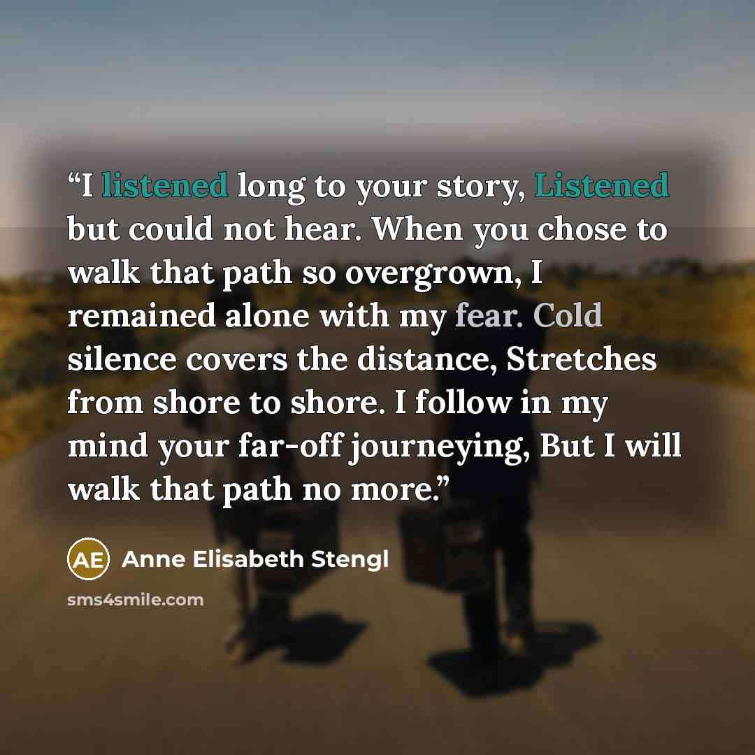 “I listened long to your story, Listened but could not hear. When you chose to walk that path so overgrown, I remained alone with my fear. Cold silence covers the distance, Stretches from shore to shore. I follow in my mind your far-off journeying, But I will walk that path no more.” quote by Anne Elisabeth Stengl