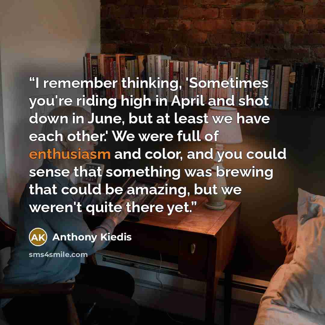 “I remember thinking, 'Sometimes you're riding high in April and shot down in June, but at least we have each other.' We were full of enthusiasm and color, and you could sense that something was brewing that could be amazing, but we weren't quite there yet.” quote by Anthony Kiedis