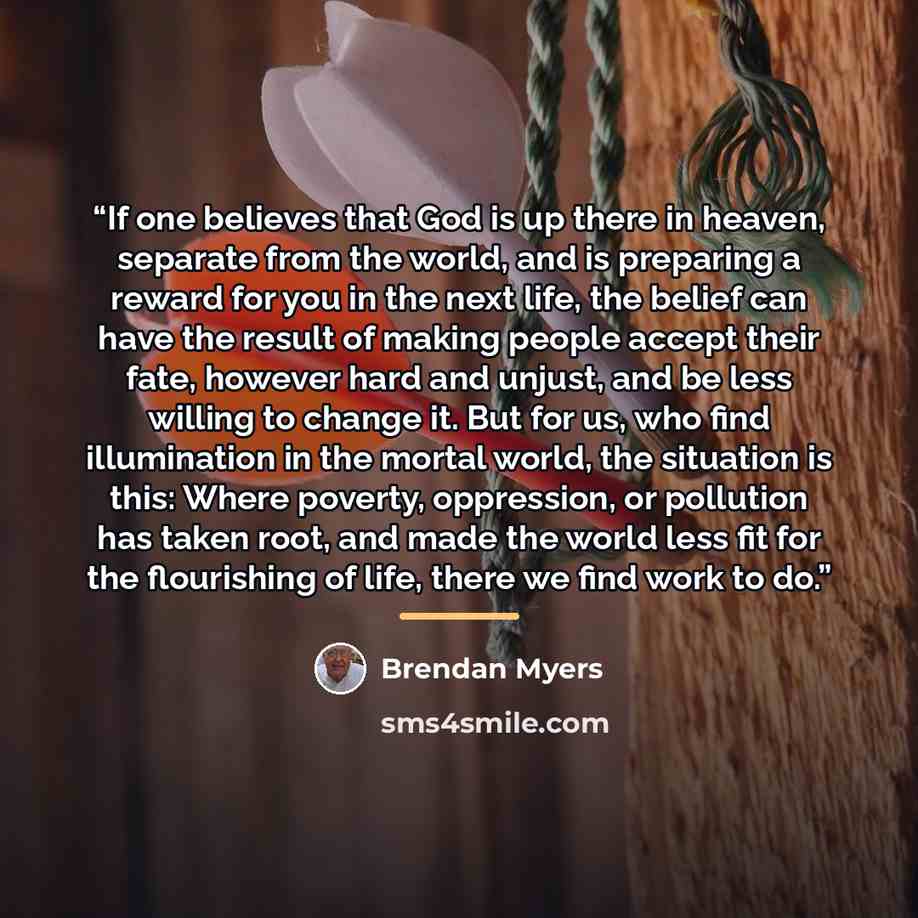 “If one believes that God is up there in heaven, separate from the world, and is preparing a reward for you in the next life, the belief can have the result of making people accept their fate, however hard and unjust, and be less willing to change it. But for us, who find illumination in the mortal…” quote by Brendan Myers