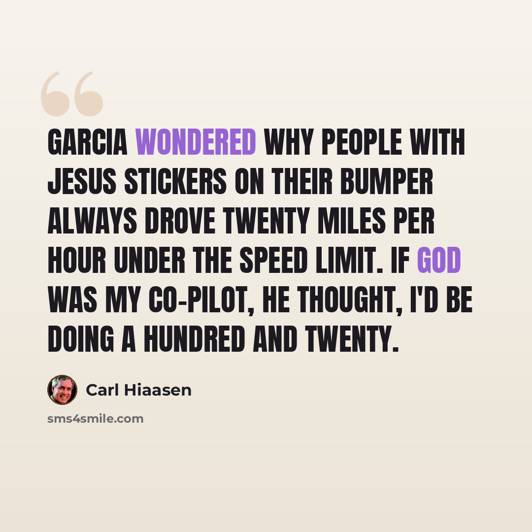 “Garcia wondered why people with JESUS stickers on their bumper always drove twenty miles per hour under the speed limit. If God was my co-pilot, he thought, I'd be doing a hundred and twenty.” quote by Carl Hiaasen