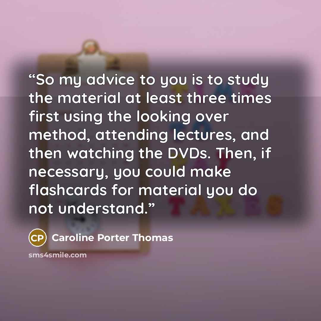 “So my advice to you is to study the material at least three times first using the looking over method, attending lectures, and then watching the DVDs. Then, if necessary, you could make flashcards for material you do not understand.” quote by Caroline Porter Thomas
