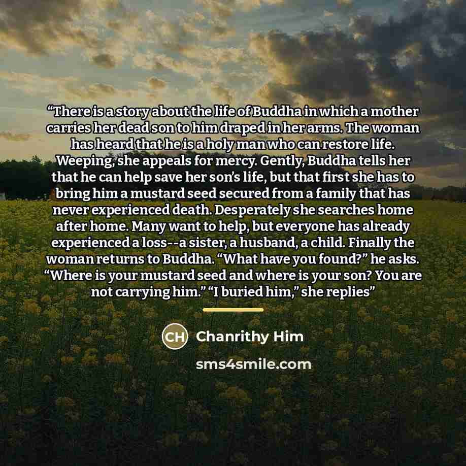“There is a story about the life of Buddha in which a mother carries her dead son to him draped in her arms. The woman has heard that he is a holy man who can restore life. Weeping, she appeals for mercy. Gently, Buddha tells her that he can help save her son’s life, but that first she has to bring…” quote by Chanrithy Him