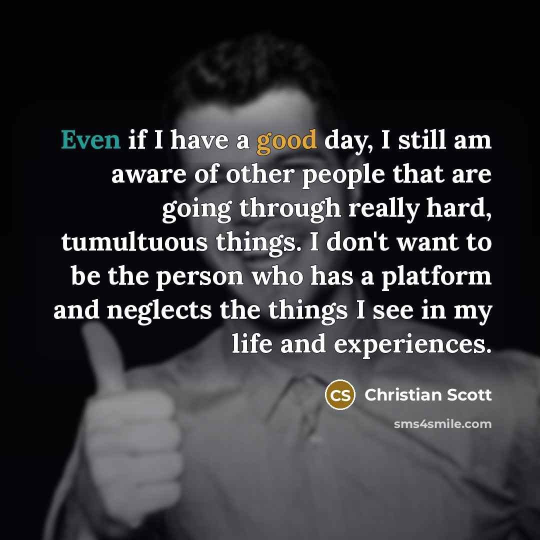 “Even if I have a good day, I still am aware of other people that are going through really hard, tumultuous things. I don't want to be the person who has a platform and neglects the things I see in my life and experiences.” quote by Christian Scott