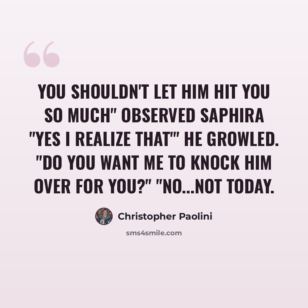 “You shouldn't let him hit you so much" observed saphira "Yes I realize that'" he growled. "Do you want me to knock him over for you?" "No...not today.” quote by Christopher Paolini