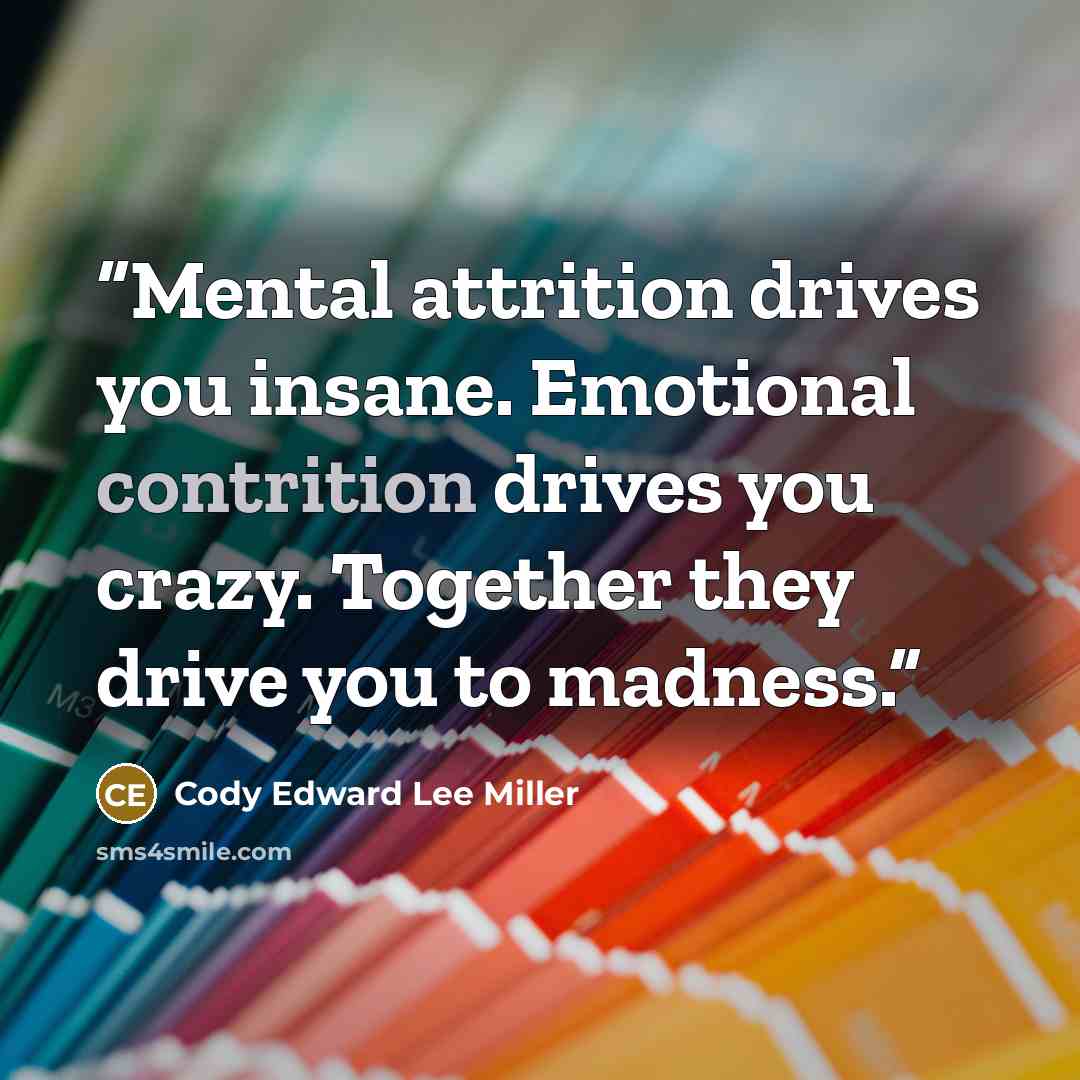 “Mental attrition drives you insane. Emotional contrition drives you crazy. Together they drive you to madness.” quote by Cody Edward Lee Miller