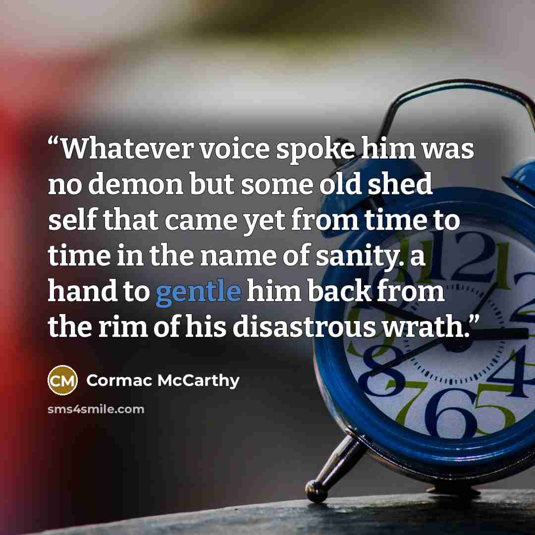 “Whatever voice spoke him was no demon but some old shed self that came yet from time to time in the name of sanity. a hand to gentle him back from the rim of his disastrous wrath.” quote by Cormac McCarthy